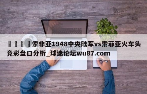 🍢索非亚1948中央陆军vs索菲亚火车头竞彩盘口分析_球迷论坛wu87.com