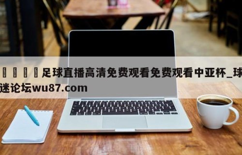 🍢足球直播高清免费观看免费观看中亚杯_球迷论坛wu87.com
