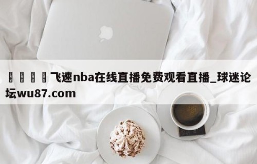 🍢飞速nba在线直播免费观看直播_球迷论坛wu87.com