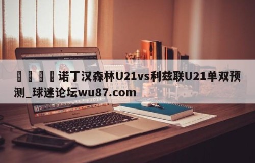 🍢诺丁汉森林U21vs利兹联U21单双预测_球迷论坛wu87.com