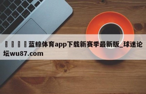 🍢蓝鲸体育app下载新赛季最新版_球迷论坛wu87.com