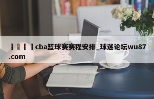 🍢cba篮球赛赛程安排_球迷论坛wu87.com