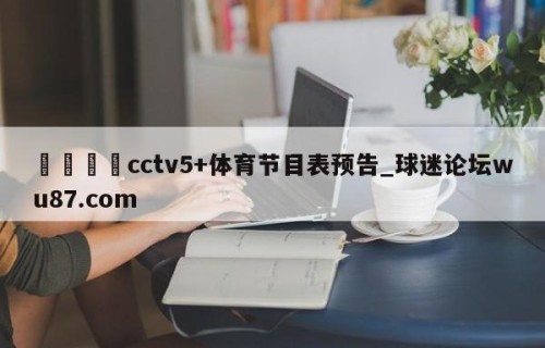 🍢cctv5+体育节目表预告_球迷论坛wu87.com