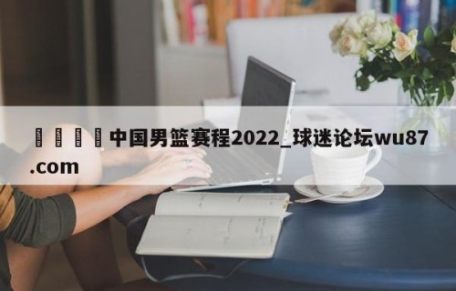 🍢中国男篮赛程2022_球迷论坛wu87.com