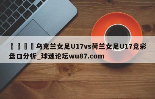 🍢乌克兰女足U17vs荷兰女足U17竞彩盘口分析_球迷论坛wu87.com