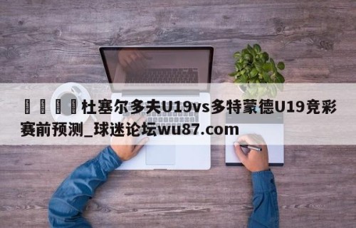 🍢杜塞尔多夫U19vs多特蒙德U19竞彩赛前预测_球迷论坛wu87.com