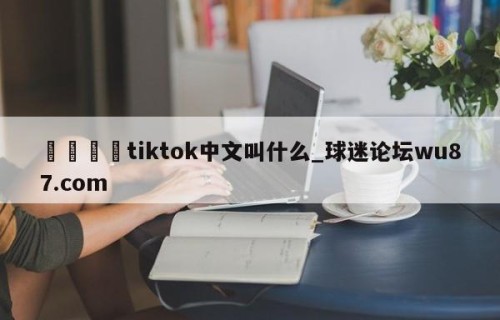 🍢tiktok中文叫什么_球迷论坛wu87.com