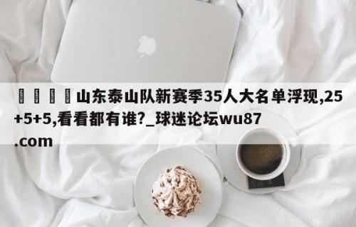 🍢山东泰山队新赛季35人大名单浮现,25+5+5,看看都有谁?_球迷论坛wu87.com