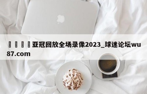 🍢亚冠回放全场录像2023_球迷论坛wu87.com