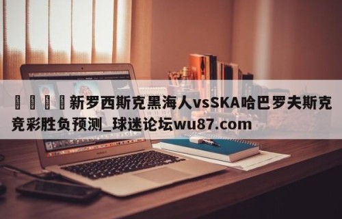 🍢新罗西斯克黑海人vsSKA哈巴罗夫斯克竞彩胜负预测_球迷论坛wu87.com