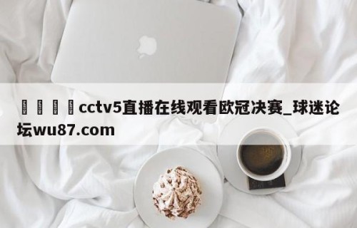 🍢cctv5直播在线观看欧冠决赛_球迷论坛wu87.com