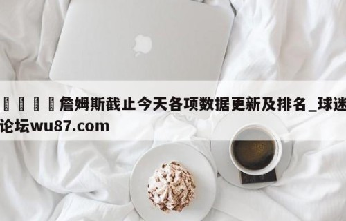 🍢詹姆斯截止今天各项数据更新及排名_球迷论坛wu87.com