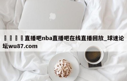 🍢直播吧nba直播吧在线直播回放_球迷论坛wu87.com