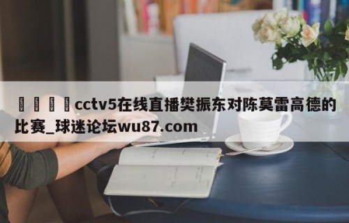 🍢cctv5在线直播樊振东对陈莫雷高德的比赛_球迷论坛wu87.com