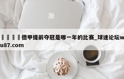 🍢德甲提前夺冠是哪一年的比赛_球迷论坛wu87.com