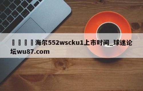 🍢海尔552wscku1上市时间_球迷论坛wu87.com