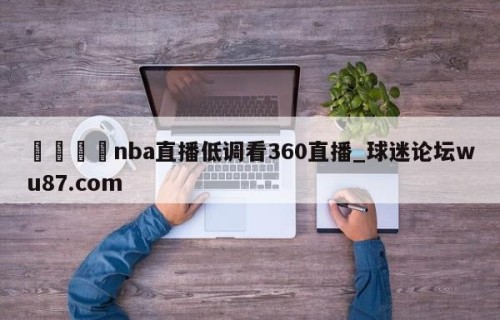 🍢nba直播低调看360直播_球迷论坛wu87.com