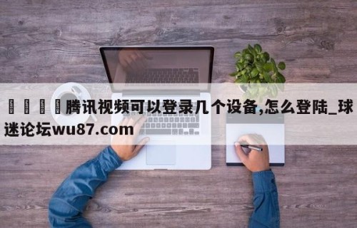 🍢腾讯视频可以登录几个设备,怎么登陆_球迷论坛wu87.com