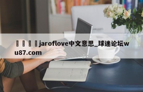 🍢jaroflove中文意思_球迷论坛wu87.com