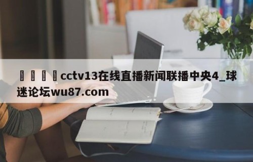 🍢cctv13在线直播新闻联播中央4_球迷论坛wu87.com