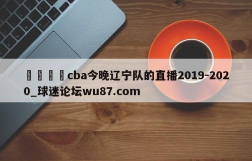 🍢cba今晚辽宁队的直播2019-2020_球迷论坛wu87.com