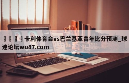 🍢卡利体育会vs巴兰基亚青年比分预测_球迷论坛wu87.com