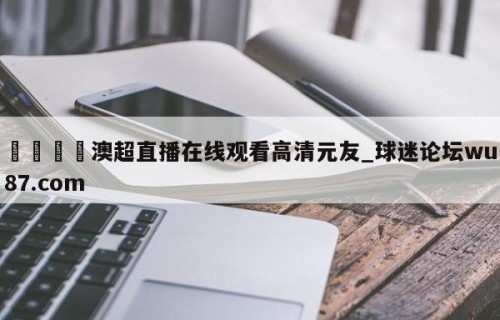 🍢澳超直播在线观看高清元友_球迷论坛wu87.com