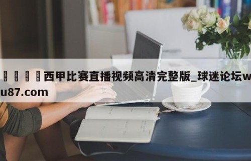 🍢西甲比赛直播视频高清完整版_球迷论坛wu87.com