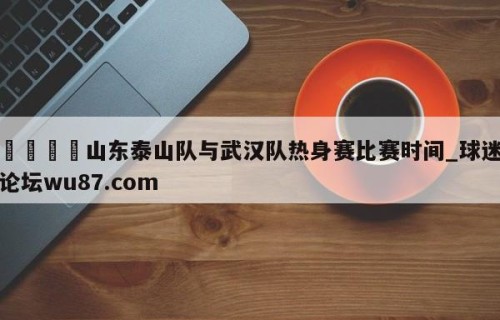 🍢山东泰山队与武汉队热身赛比赛时间_球迷论坛wu87.com