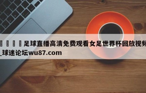 🍢足球直播高清免费观看女足世界杯回放视频_球迷论坛wu87.com