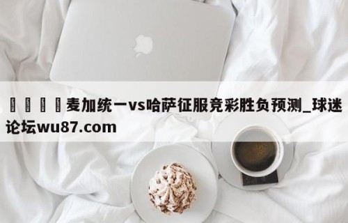 🍢麦加统一vs哈萨征服竞彩胜负预测_球迷论坛wu87.com