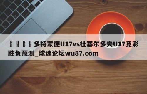 🍢多特蒙德U17vs杜塞尔多夫U17竞彩胜负预测_球迷论坛wu87.com