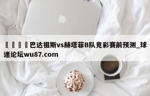 🍢巴达祖斯vs赫塔菲B队竞彩赛前预测_球迷论坛wu87.com