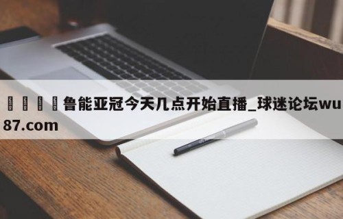🍢鲁能亚冠今天几点开始直播_球迷论坛wu87.com