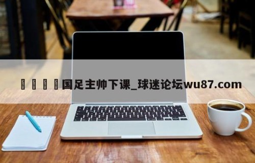 🍢国足主帅下课_球迷论坛wu87.com