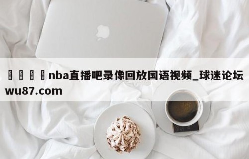 🍢nba直播吧录像回放国语视频_球迷论坛wu87.com