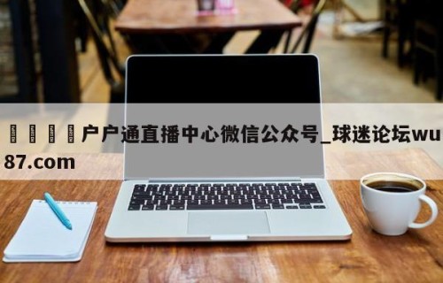 🍢户户通直播中心微信公众号_球迷论坛wu87.com