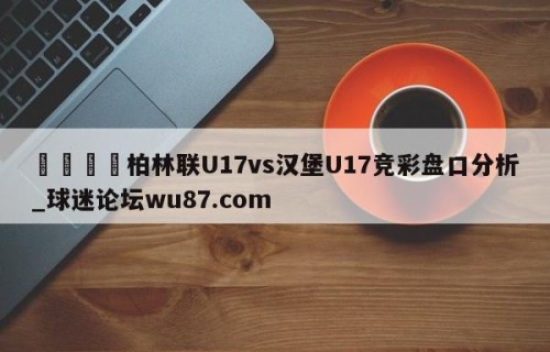 🍢柏林联U17vs汉堡U17竞彩盘口分析_球迷论坛wu87.com