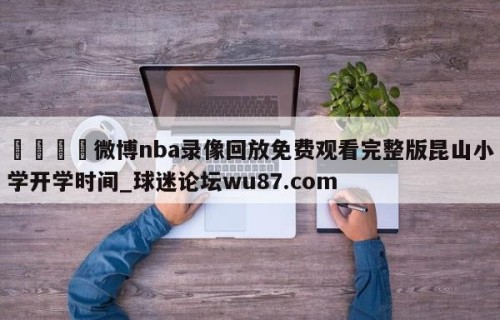 🍢微博nba录像回放免费观看完整版昆山小学开学时间_球迷论坛wu87.com