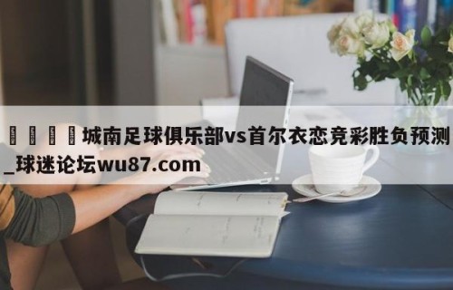 🍢城南足球俱乐部vs首尔衣恋竞彩胜负预测_球迷论坛wu87.com