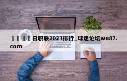 🍢日职联2023排行_球迷论坛wu87.com