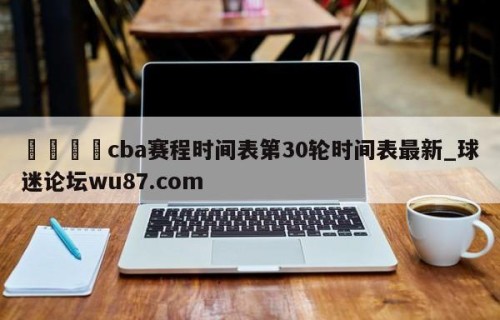 🍢cba赛程时间表第30轮时间表最新_球迷论坛wu87.com