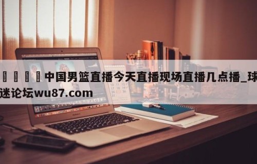 🍢中国男篮直播今天直播现场直播几点播_球迷论坛wu87.com