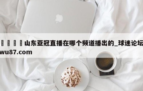 🍢山东亚冠直播在哪个频道播出的_球迷论坛wu87.com