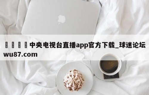 🍢中央电视台直播app官方下载_球迷论坛wu87.com