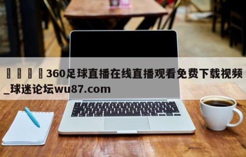 🍢360足球直播在线直播观看免费下载视频_球迷论坛wu87.com