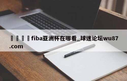 🍢fiba亚洲杯在哪看_球迷论坛wu87.com