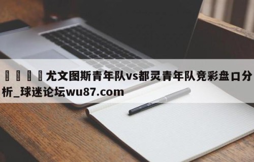 🍢尤文图斯青年队vs都灵青年队竞彩盘口分析_球迷论坛wu87.com