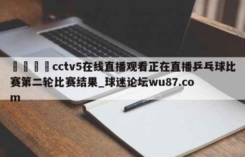 🍢cctv5在线直播观看正在直播乒乓球比赛第二轮比赛结果_球迷论坛wu87.com