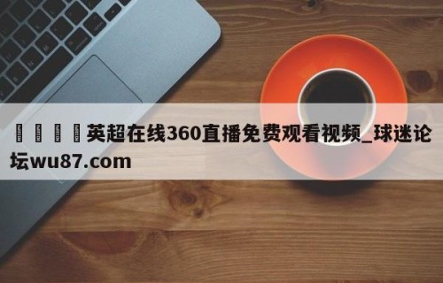 🍢英超在线360直播免费观看视频_球迷论坛wu87.com